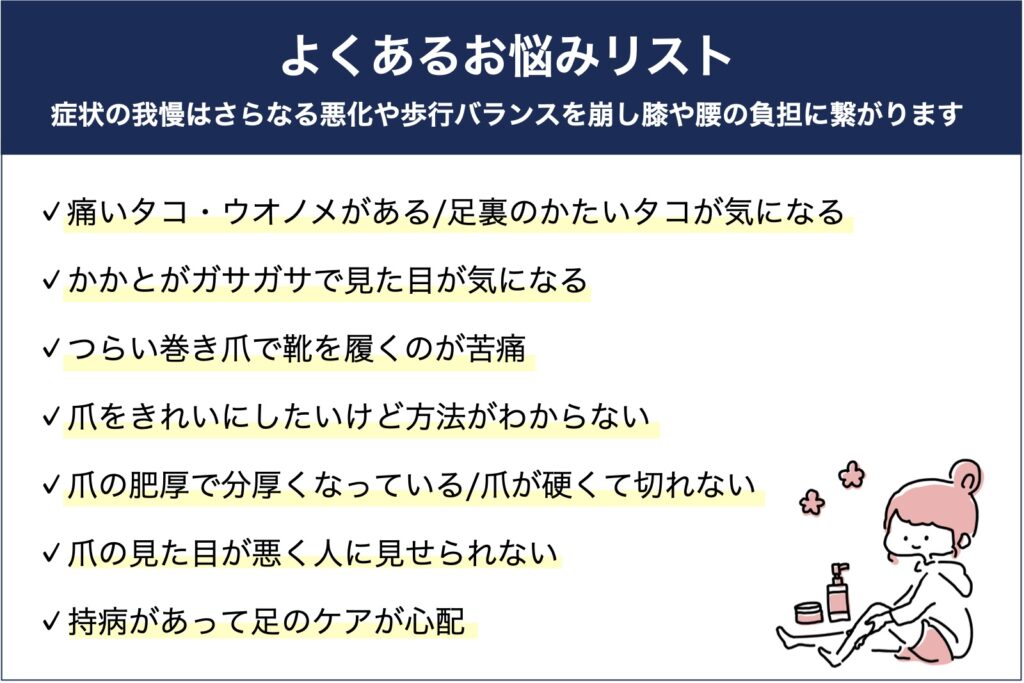 よくあるお悩みリスト
痛いタコ・ウオノメがある
足裏のかたいタコが気になる
かかとがガサガサで見た目が気になる
つらい巻き爪で靴を履くのが苦痛
爪をきれいにしたいけど方法がわからない
爪が硬くて切れない、切るのが怖い
爪の肥厚で分厚くなっている
爪の見た目が悪く人に見せられない
持病があって足のケアが心配
高齢で自分では手入れできない
草加・八潮・越谷・足立区周辺で看護師フットケアならりふぁいん鍼灸整骨院